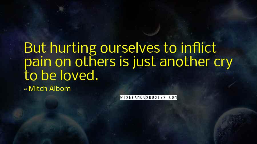 Mitch Albom Quotes: But hurting ourselves to inflict pain on others is just another cry to be loved.