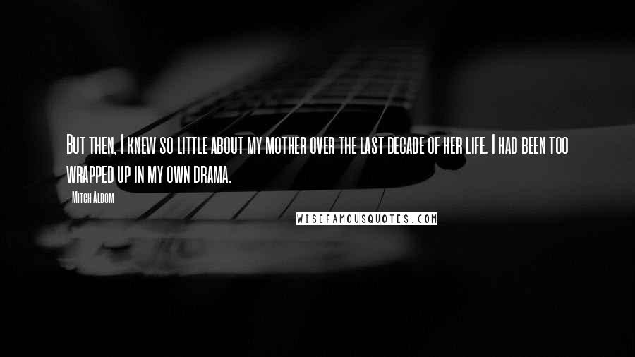 Mitch Albom Quotes: But then, I knew so little about my mother over the last decade of her life. I had been too wrapped up in my own drama.