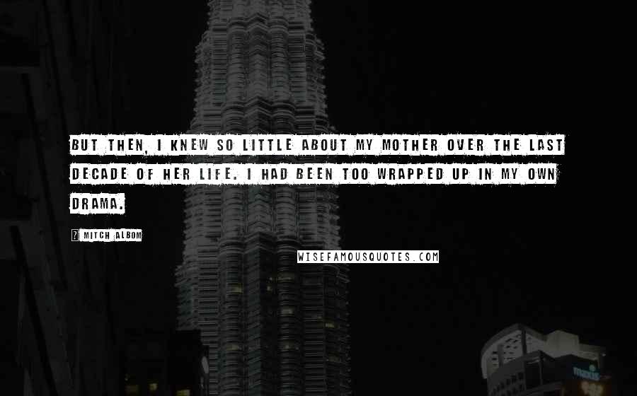 Mitch Albom Quotes: But then, I knew so little about my mother over the last decade of her life. I had been too wrapped up in my own drama.