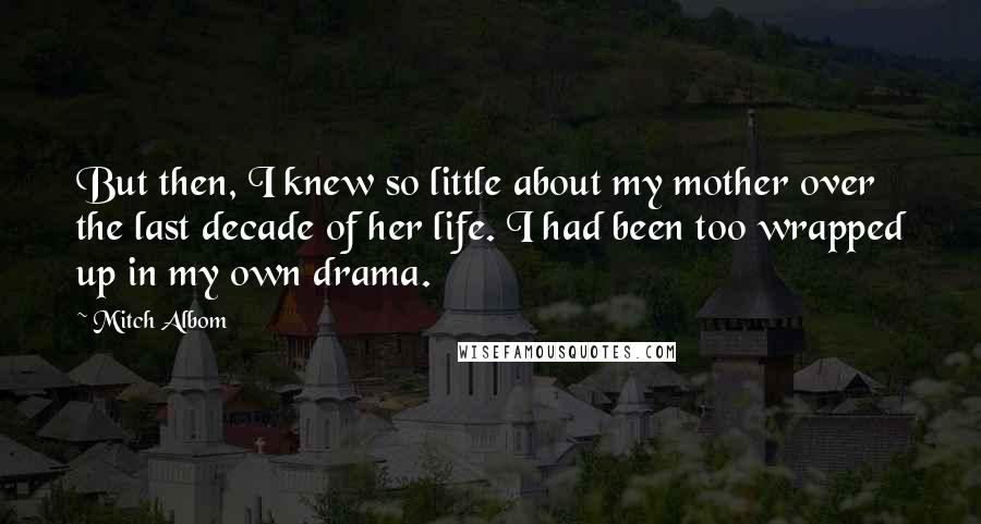 Mitch Albom Quotes: But then, I knew so little about my mother over the last decade of her life. I had been too wrapped up in my own drama.