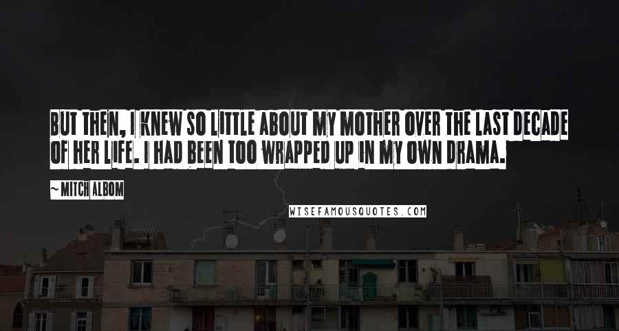 Mitch Albom Quotes: But then, I knew so little about my mother over the last decade of her life. I had been too wrapped up in my own drama.