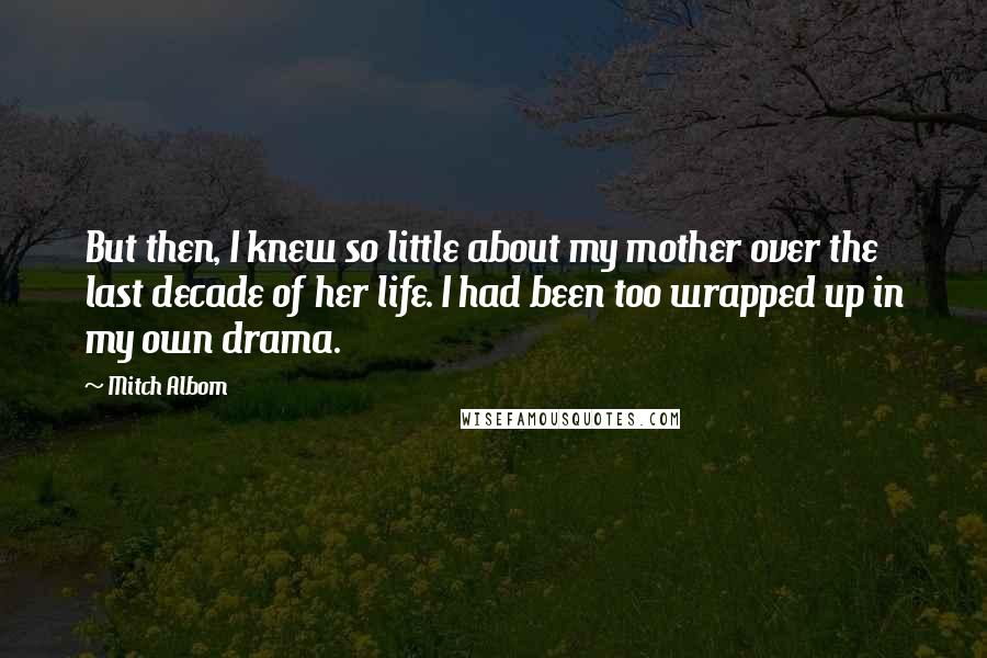 Mitch Albom Quotes: But then, I knew so little about my mother over the last decade of her life. I had been too wrapped up in my own drama.