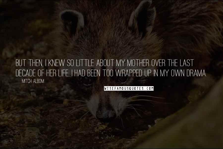 Mitch Albom Quotes: But then, I knew so little about my mother over the last decade of her life. I had been too wrapped up in my own drama.