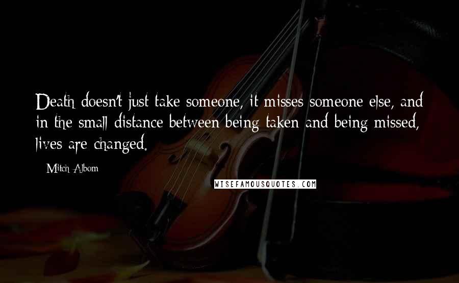 Mitch Albom Quotes: Death doesn't just take someone, it misses someone else, and in the small distance between being taken and being missed, lives are changed.