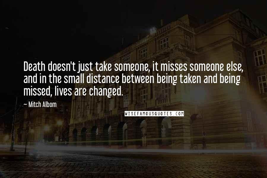 Mitch Albom Quotes: Death doesn't just take someone, it misses someone else, and in the small distance between being taken and being missed, lives are changed.