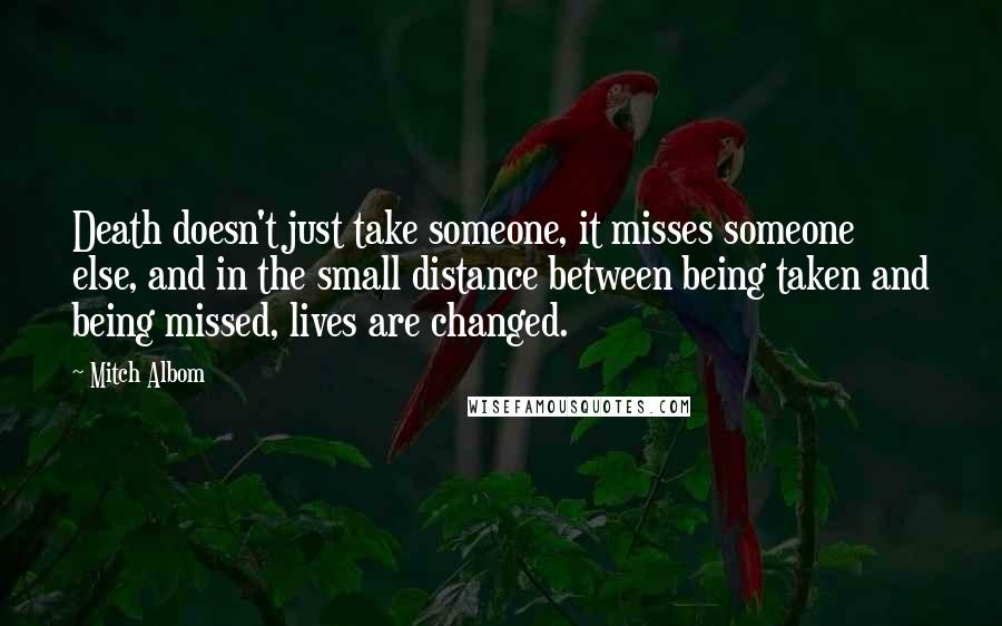 Mitch Albom Quotes: Death doesn't just take someone, it misses someone else, and in the small distance between being taken and being missed, lives are changed.