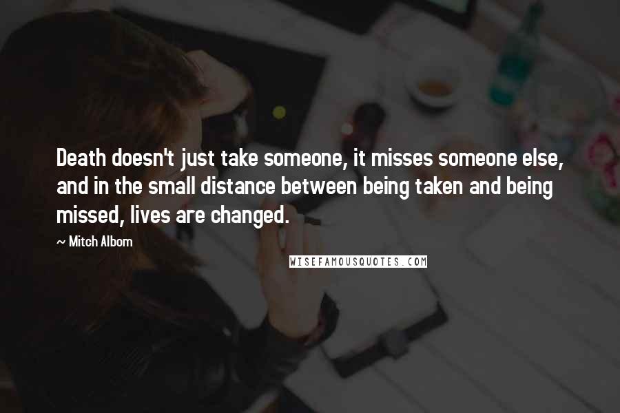 Mitch Albom Quotes: Death doesn't just take someone, it misses someone else, and in the small distance between being taken and being missed, lives are changed.