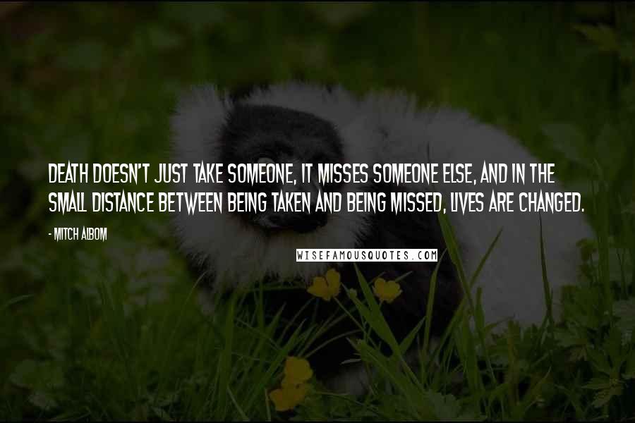 Mitch Albom Quotes: Death doesn't just take someone, it misses someone else, and in the small distance between being taken and being missed, lives are changed.