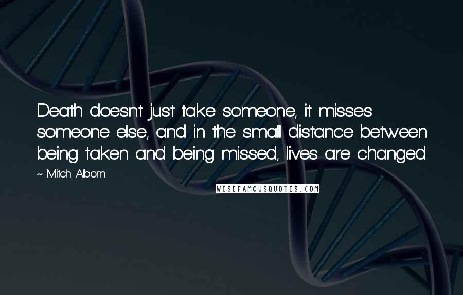 Mitch Albom Quotes: Death doesn't just take someone, it misses someone else, and in the small distance between being taken and being missed, lives are changed.