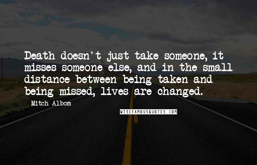 Mitch Albom Quotes: Death doesn't just take someone, it misses someone else, and in the small distance between being taken and being missed, lives are changed.