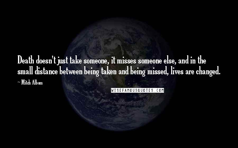 Mitch Albom Quotes: Death doesn't just take someone, it misses someone else, and in the small distance between being taken and being missed, lives are changed.