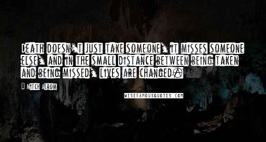 Mitch Albom Quotes: Death doesn't just take someone, it misses someone else, and in the small distance between being taken and being missed, lives are changed.