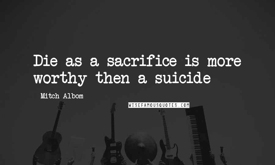 Mitch Albom Quotes: Die as a sacrifice is more worthy then a suicide