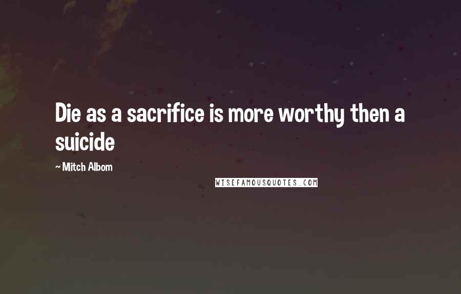 Mitch Albom Quotes: Die as a sacrifice is more worthy then a suicide