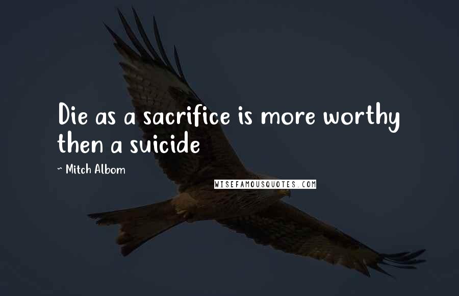 Mitch Albom Quotes: Die as a sacrifice is more worthy then a suicide