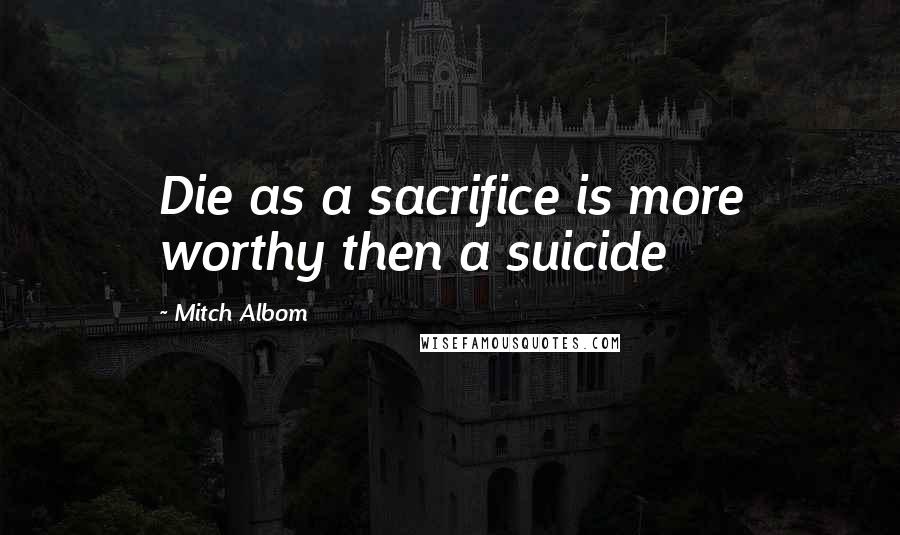 Mitch Albom Quotes: Die as a sacrifice is more worthy then a suicide