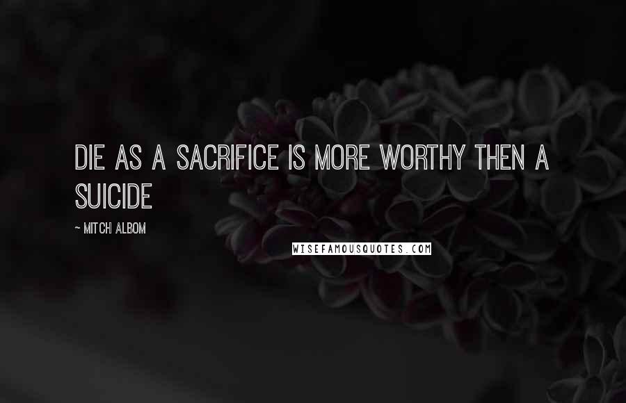 Mitch Albom Quotes: Die as a sacrifice is more worthy then a suicide