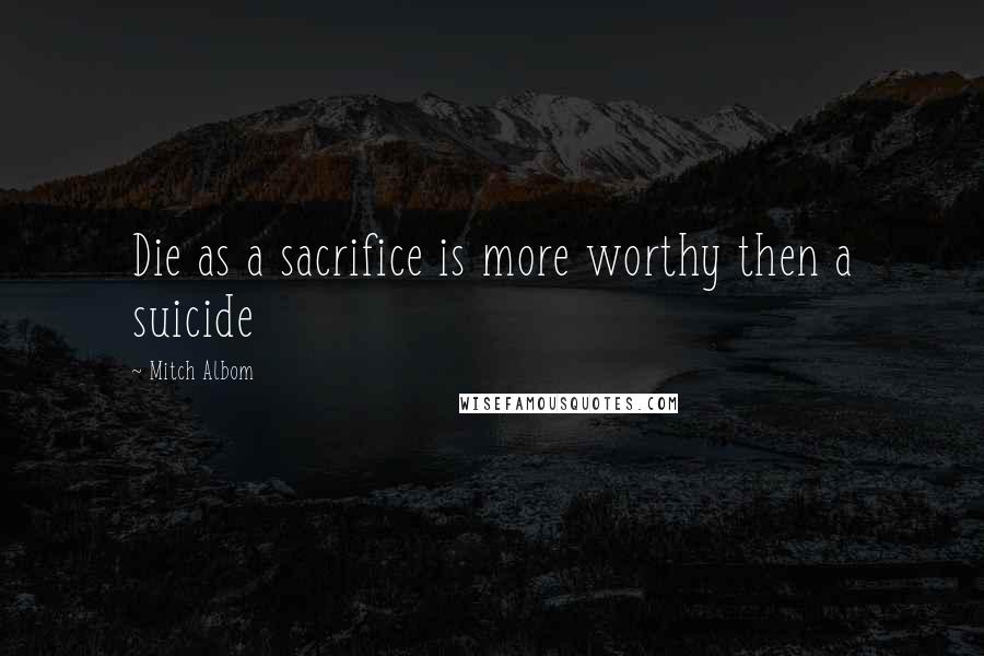 Mitch Albom Quotes: Die as a sacrifice is more worthy then a suicide
