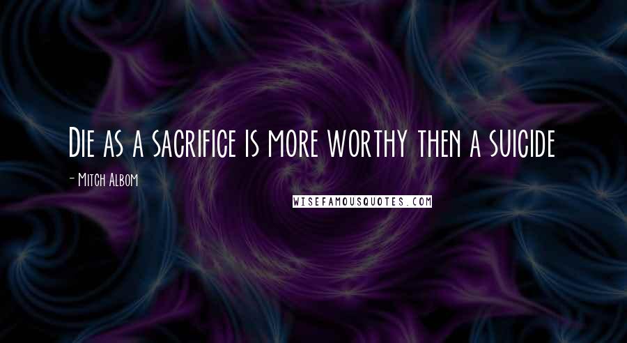 Mitch Albom Quotes: Die as a sacrifice is more worthy then a suicide