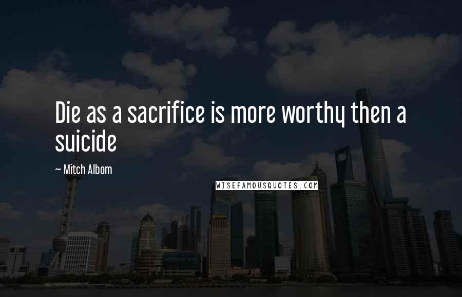 Mitch Albom Quotes: Die as a sacrifice is more worthy then a suicide