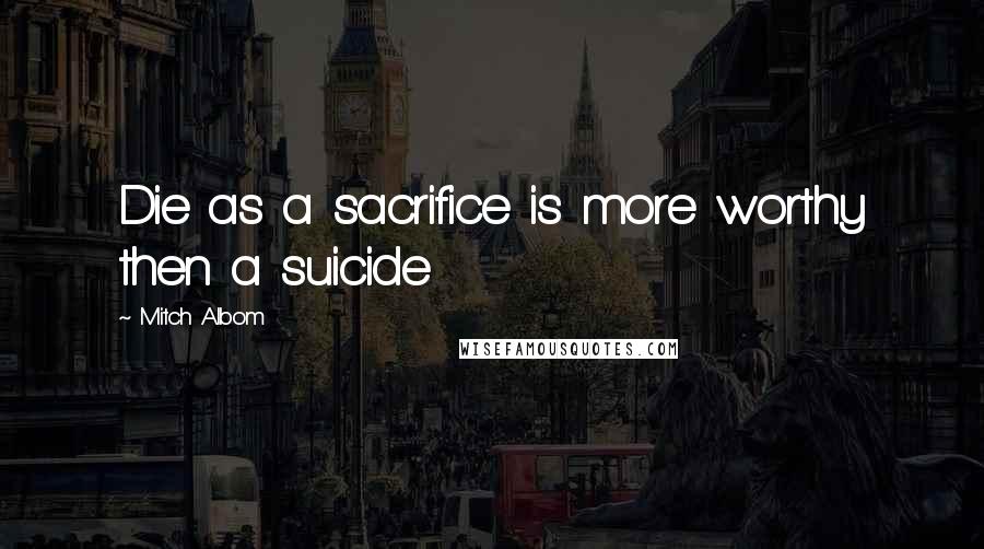 Mitch Albom Quotes: Die as a sacrifice is more worthy then a suicide