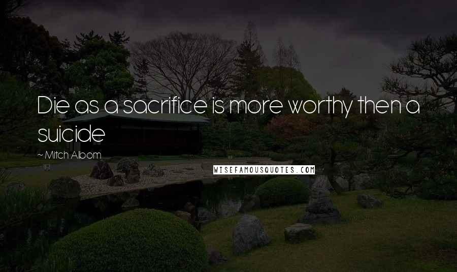 Mitch Albom Quotes: Die as a sacrifice is more worthy then a suicide