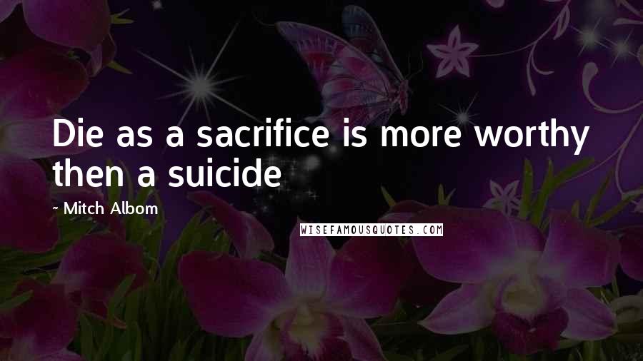 Mitch Albom Quotes: Die as a sacrifice is more worthy then a suicide