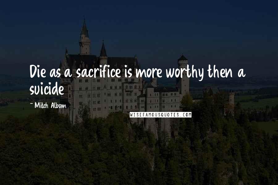 Mitch Albom Quotes: Die as a sacrifice is more worthy then a suicide