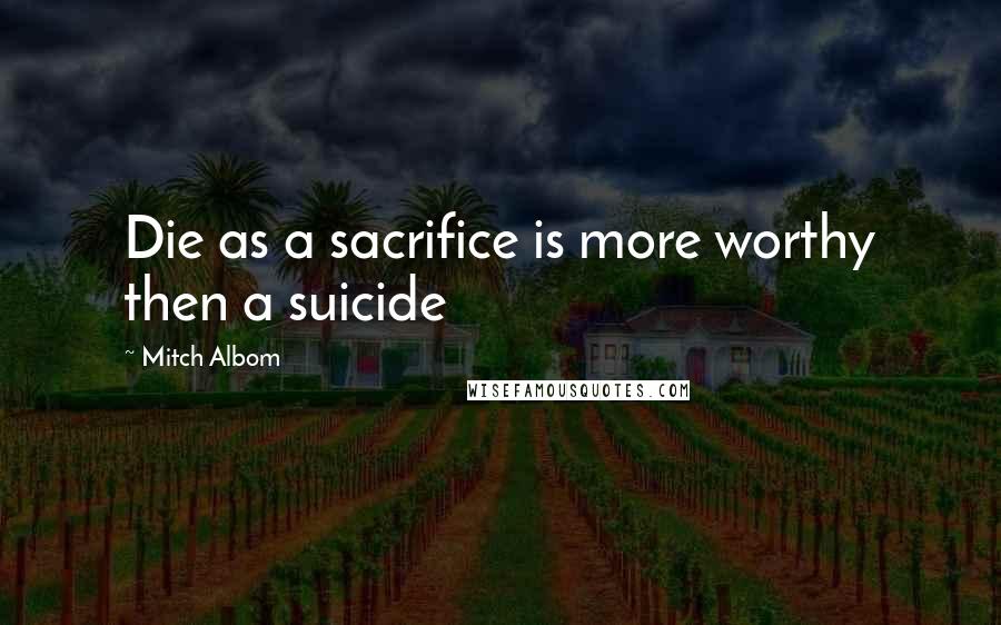 Mitch Albom Quotes: Die as a sacrifice is more worthy then a suicide