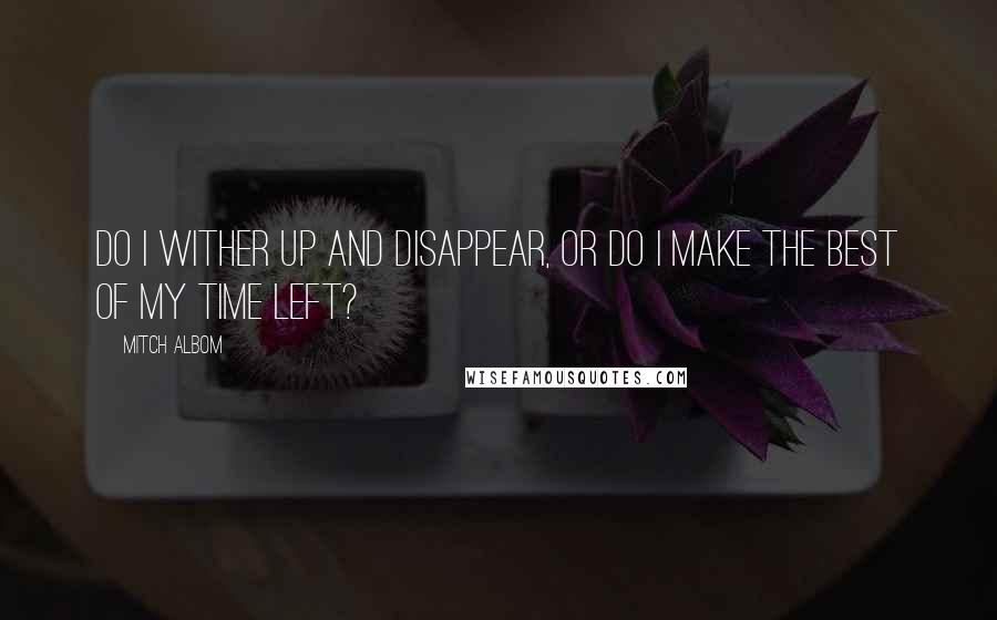 Mitch Albom Quotes: Do I wither up and disappear, or do I make the best of my time left?