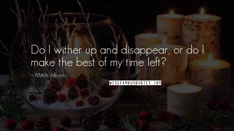 Mitch Albom Quotes: Do I wither up and disappear, or do I make the best of my time left?