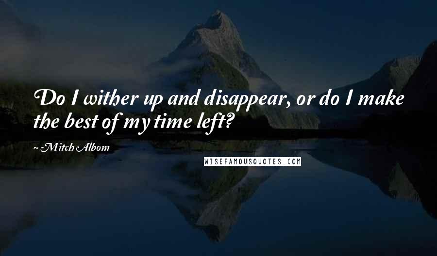 Mitch Albom Quotes: Do I wither up and disappear, or do I make the best of my time left?