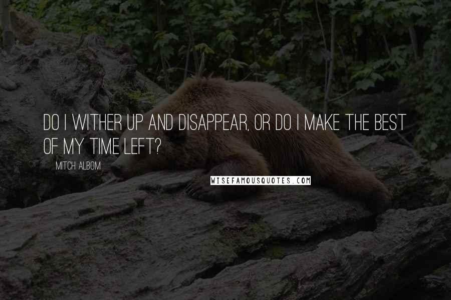 Mitch Albom Quotes: Do I wither up and disappear, or do I make the best of my time left?