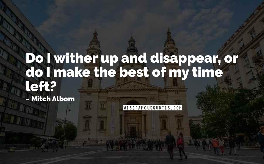 Mitch Albom Quotes: Do I wither up and disappear, or do I make the best of my time left?