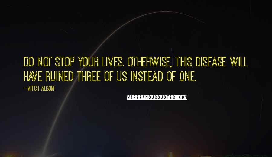 Mitch Albom Quotes: Do not stop your lives. Otherwise, this disease will have ruined three of us instead of one.