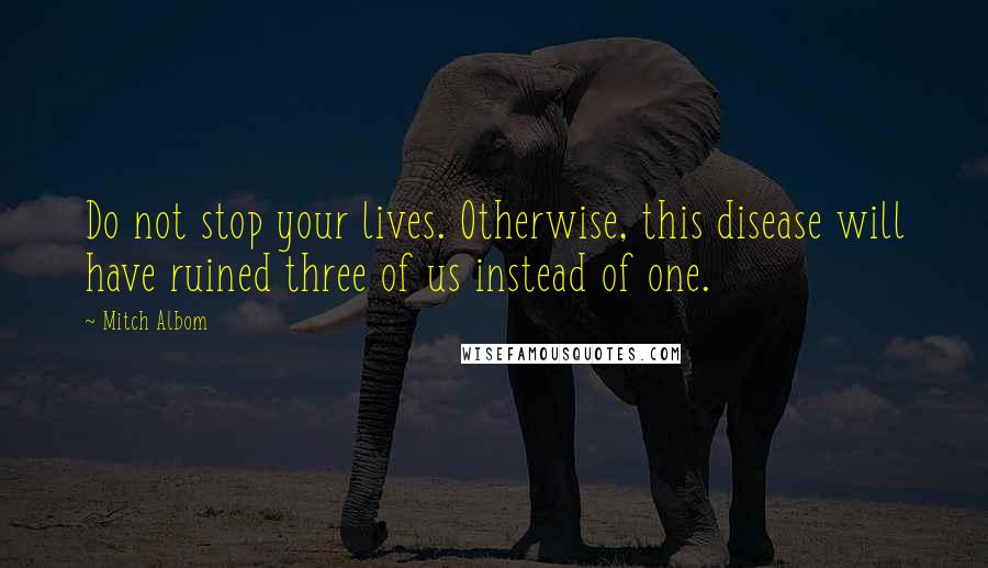 Mitch Albom Quotes: Do not stop your lives. Otherwise, this disease will have ruined three of us instead of one.