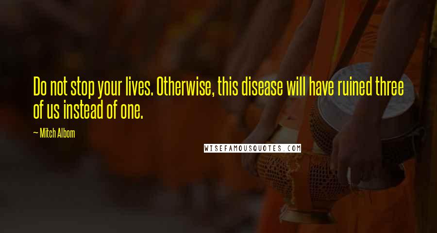 Mitch Albom Quotes: Do not stop your lives. Otherwise, this disease will have ruined three of us instead of one.