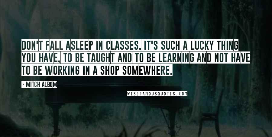 Mitch Albom Quotes: Don't fall asleep in classes. It's such a lucky thing you have, to be taught and to be learning and not have to be working in a shop somewhere.