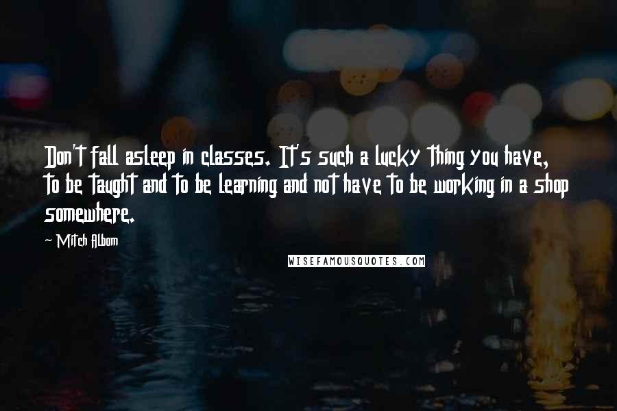 Mitch Albom Quotes: Don't fall asleep in classes. It's such a lucky thing you have, to be taught and to be learning and not have to be working in a shop somewhere.