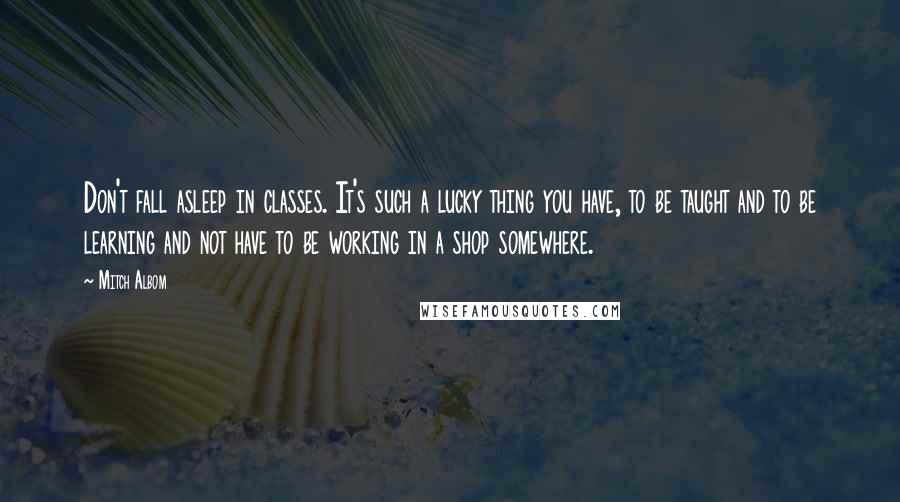 Mitch Albom Quotes: Don't fall asleep in classes. It's such a lucky thing you have, to be taught and to be learning and not have to be working in a shop somewhere.