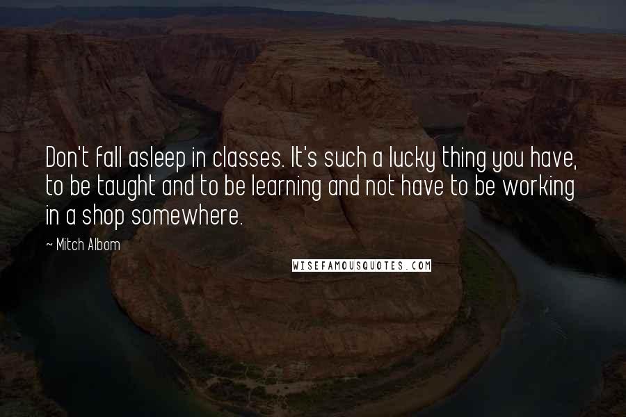 Mitch Albom Quotes: Don't fall asleep in classes. It's such a lucky thing you have, to be taught and to be learning and not have to be working in a shop somewhere.