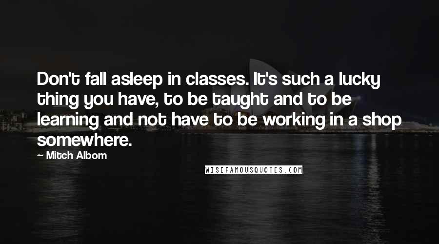 Mitch Albom Quotes: Don't fall asleep in classes. It's such a lucky thing you have, to be taught and to be learning and not have to be working in a shop somewhere.
