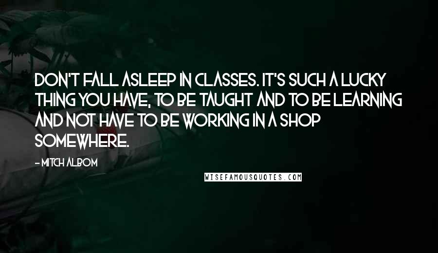Mitch Albom Quotes: Don't fall asleep in classes. It's such a lucky thing you have, to be taught and to be learning and not have to be working in a shop somewhere.