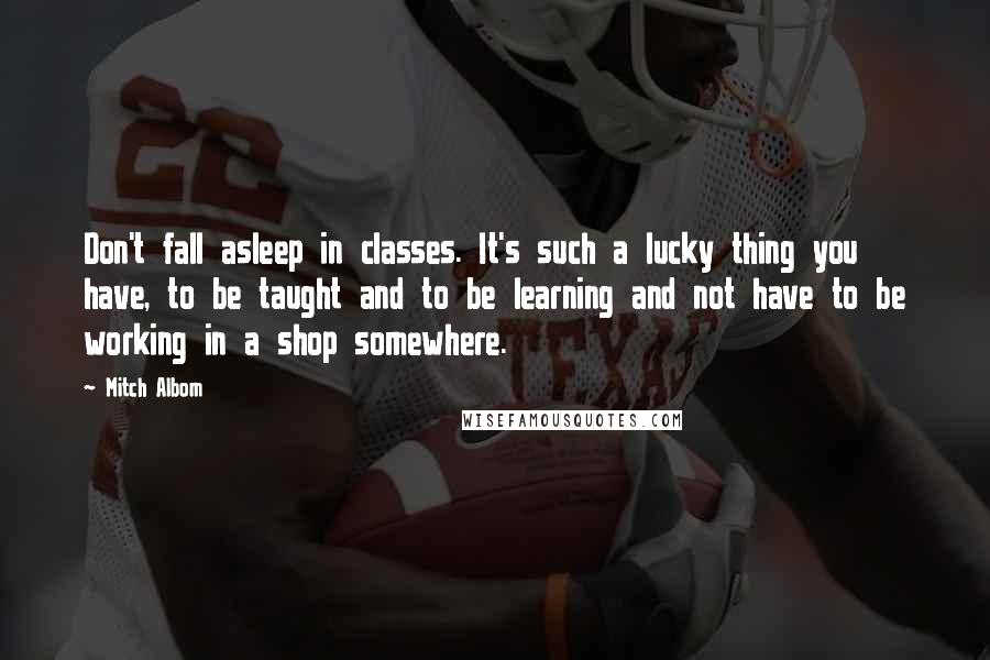 Mitch Albom Quotes: Don't fall asleep in classes. It's such a lucky thing you have, to be taught and to be learning and not have to be working in a shop somewhere.