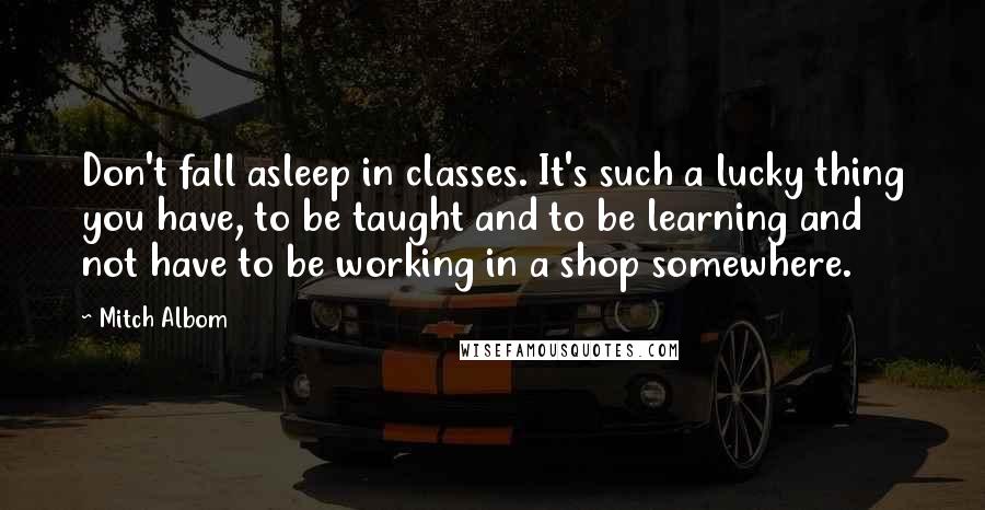 Mitch Albom Quotes: Don't fall asleep in classes. It's such a lucky thing you have, to be taught and to be learning and not have to be working in a shop somewhere.