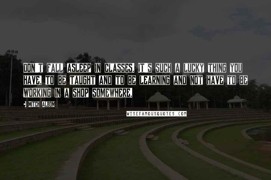 Mitch Albom Quotes: Don't fall asleep in classes. It's such a lucky thing you have, to be taught and to be learning and not have to be working in a shop somewhere.