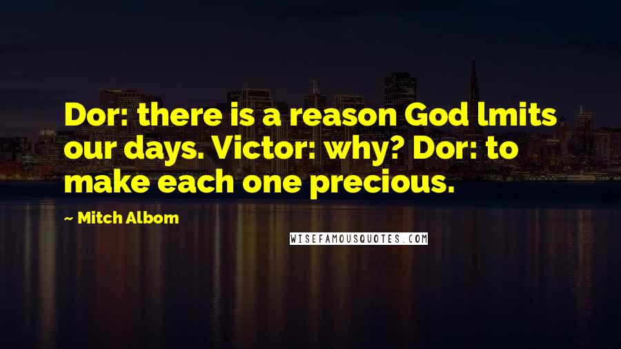 Mitch Albom Quotes: Dor: there is a reason God lmits our days. Victor: why? Dor: to make each one precious.