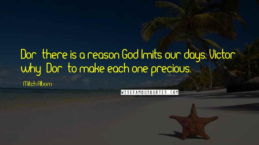 Mitch Albom Quotes: Dor: there is a reason God lmits our days. Victor: why? Dor: to make each one precious.