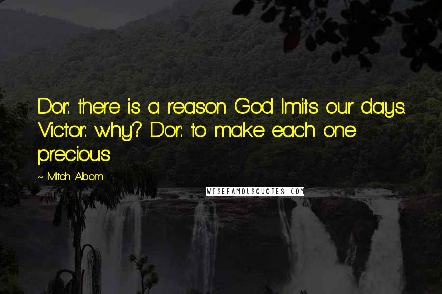 Mitch Albom Quotes: Dor: there is a reason God lmits our days. Victor: why? Dor: to make each one precious.