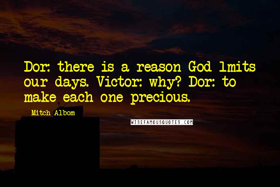 Mitch Albom Quotes: Dor: there is a reason God lmits our days. Victor: why? Dor: to make each one precious.
